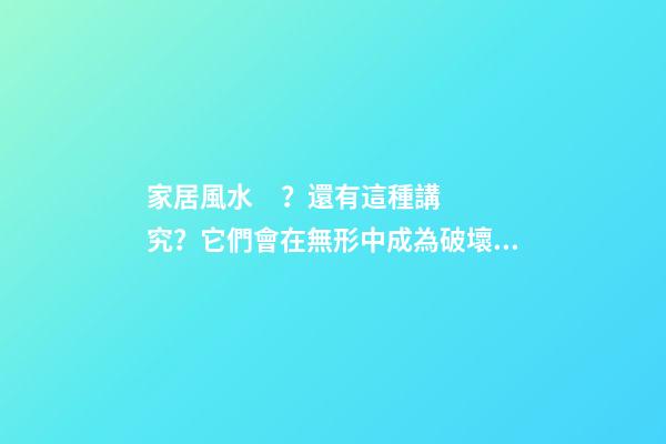 家居風水？還有這種講究？它們會在無形中成為破壞家庭的“兇手”